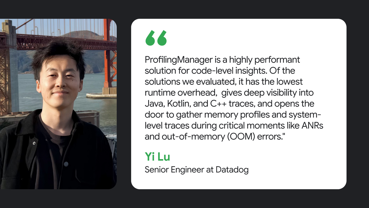 ProfilingManager is a highly performant solution for code-level insights. Of the solutions we evaluated, it has the lowest runtime overhead, gives deep visibility into Java, Kotlin, and C++ traces, and opens the door to gather memory profiles and system-level traces during critical moments like ANRs and out-of-memory (OOM) errors. Yi Lu, Senior Engineer at Datadog