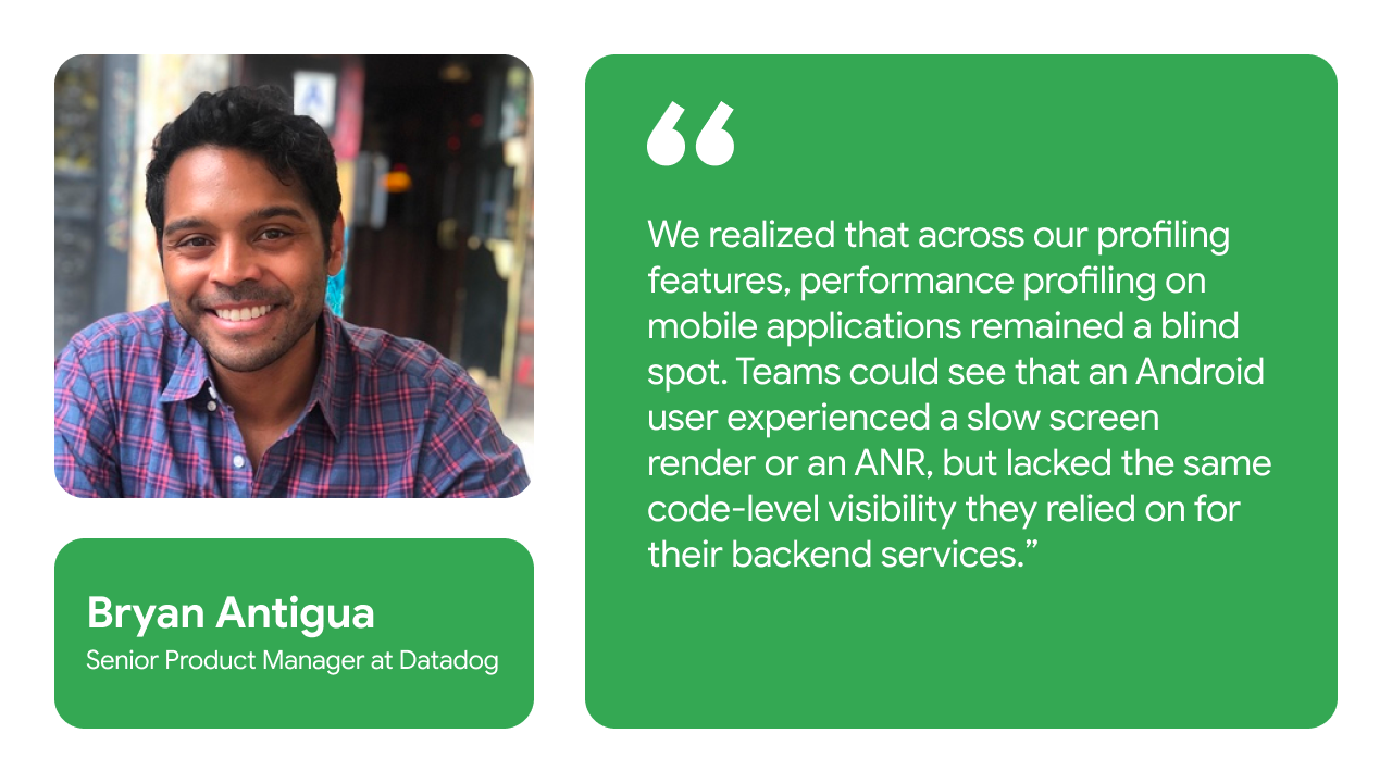 We realized that across our profiling features, performance profiling on mobile applications remained a blind spot. Teams could see that an Android user experienced a slow screen render or an ANR, but lacked the same code-level visibility they relied on for their backend services. - Bryan Antigua, Senior Product Manager at Datadog