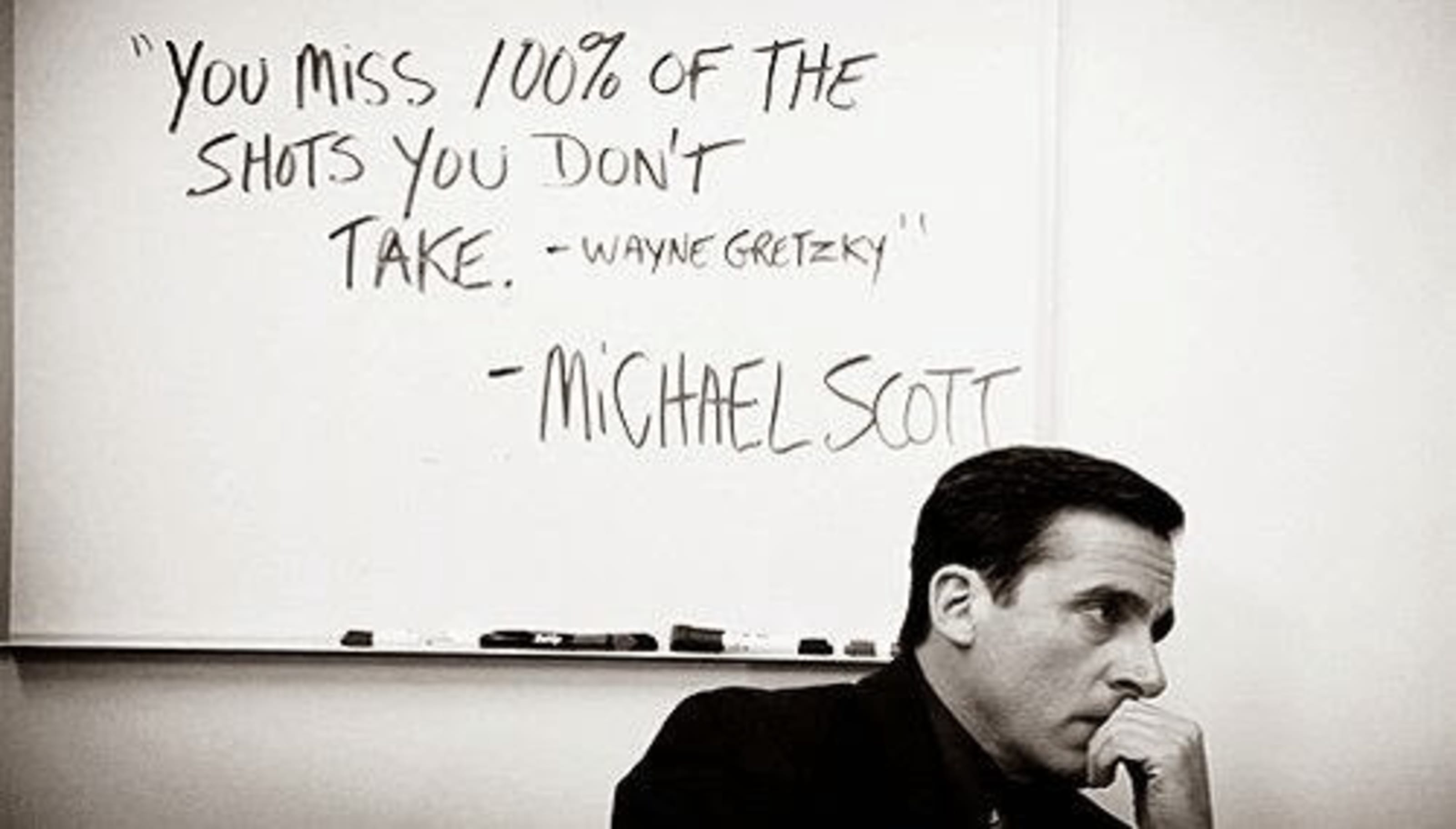 You miss 100% of the shots you don't take -Wayne Gretzky — Michael Scott