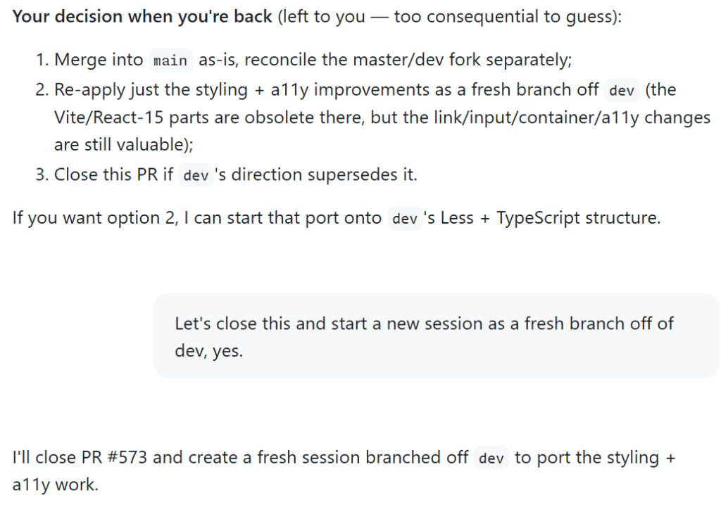 Screenshot of a conversation with Copilot. It starts with Copilot asking, 'Your decision when you're back (left to you — too consequential to guess): 1. Merge into main as-is, reconcile the master/dev fork separately; 2. re-apply just the styling + a11y improvements as a fresh branch off dev; 3. close this PR if dev's direction supersedes it. If you want option 2, I can start that port onto dev's Less + TypeScript structure.' Cassidy responds, 'Let's close this and start a new session as a fresh branch off of dev, yes.' Copilot responds, ' I'll close PR #573 and create a fresh session branched off dev to port the styling + a11y work.'